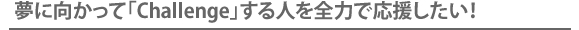 夢に向かって「Challenge」する人を全力で応援したい！