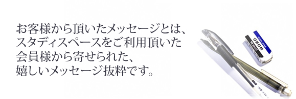 お客様から頂いたメッセージとは、スタディスペースをご利用頂いた会員様から寄せられた、嬉しいメッセージ抜粋です。